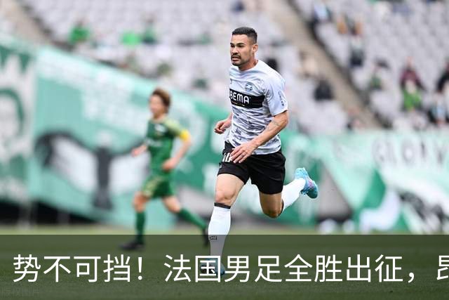 势不可挡！法国男足全胜出征，昂首挺进世界杯四强