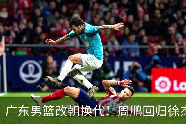 广东男篮改朝换代！周鹏回归徐杰有意离队，徐昕事情复杂，外援续约权将被出售！