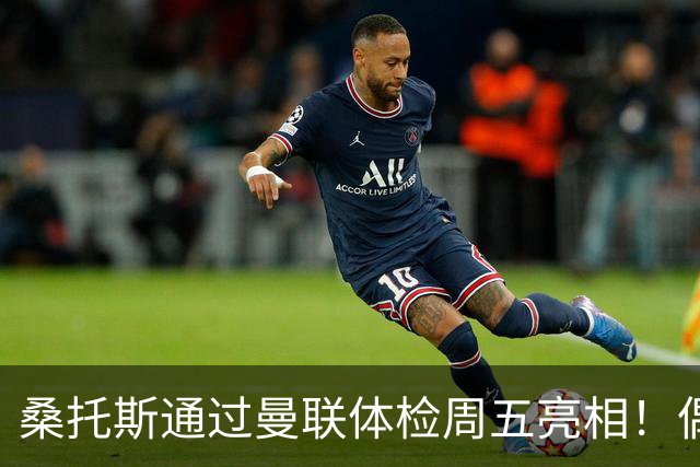 桑托斯通过曼联体检周五亮相！偶像卡塞米罗，曝红魔闪电引进原因