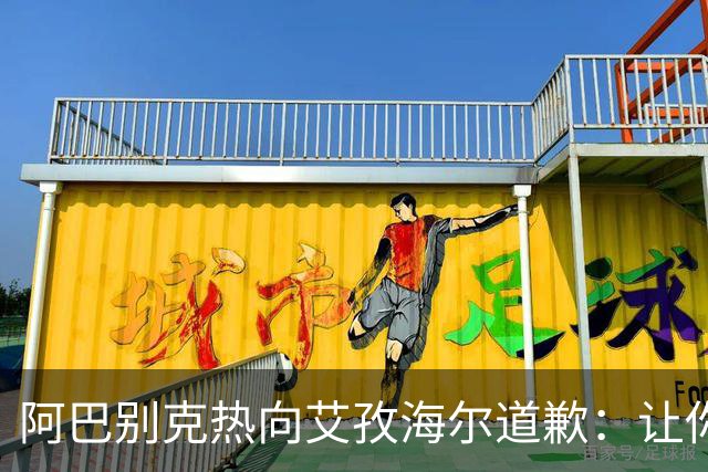 阿巴别克热向艾孜海尔道歉：让你承受了本不该承受的痛苦，对不起