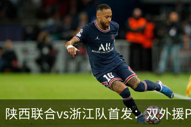 陕西联合vs浙江队首发：双外援PK三外援，王钰栋、陶强龙登场