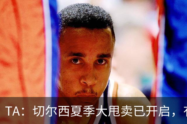 TA：切尔西夏季大甩卖已开启，有望再次达到去年3亿镑的销售额