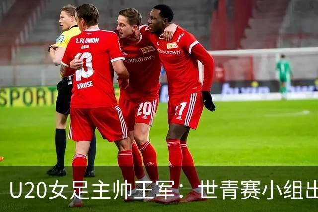 U20女足主帅王军：世青赛小组出线是首要目标，会全力冲击8强